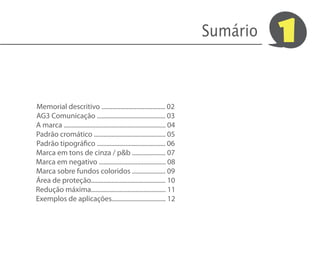 Sumário   1

Memorial descritivo ........................................ 02
AG3 Comunicação ........................................... 03
A marca ................................................................ 04
Padrão cromático ............................................. 05
Padrão tipográfico ........................................... 06
Marca em tons de cinza / p&b ..................... 07
Marca em negativo .......................................... 08
Marca sobre fundos coloridos ..................... 09
Área de proteção............................................... 10
Redução máxima............................................... 11
Exemplos de aplicações.................................. 12
 