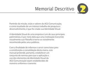 Memorial Descritivo               2
Partindo da missão, visão e valores da AG3 Comunicação,
e como resultado de um intenso trabalho de pesquisa e
desenvolvimento, é que foi criada sua Identidade Visual.

A Identidade Visual de uma empresa é um de seus principais
patrimônios. É por meio dela que uma instituição transmite
visualmente sua Filosofia e torna-se visívelmente
reconhecida pelos seus públicos.

Com a finalidade de informar e servir como base para
a constituição e consolidação desta marca, este
manual pretende, portanto, estabelecer um
conjunto de normas para que a aplicação e
uso dos elementos da Identidade Visual da
AG3 Comunicação sejam estabelecidos de
maneira uniforme e coerente.
 
