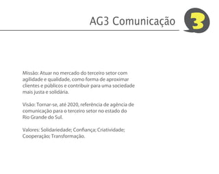 AG3 Comunicação         3

Missão: Atuar no mercado do terceiro setor com
agilidade e qualidade, como forma de aproximar
clientes e públicos e contribuir para uma sociedade
mais justa e solidária.

Visão: Tornar-se, até 2020, referência de agência de
comunicação para o terceiro setor no estado do
Rio Grande do Sul.

Valores: Solidariedade; Confiança; Criatividade;
Cooperação; Transformação.
 
