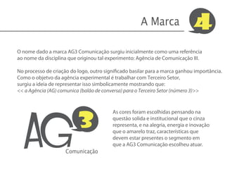 A Marca                4
O nome dado a marca AG3 Comunicação surgiu inicialmente como uma referência
ao nome da disciplina que originou tal experimento: Agência de Comunicação III.

No processo de criação do logo, outro significado basilar para a marca ganhou importância.
Como o objetvo da agência experimental é trabalhar com Terceiro Setor,
surgiu a ideia de representar isso simbolicamente mostrando que:
<< a Agência (AG) comunica (balão de conversa) para o Terceiro Setor (número 3)>>




   AG
                          3
                                         As cores foram escolhidas pensando na
                                         questão solida e institucional que o cinza
                                         representa, e na alegria, energia e inovação
                                         que o amarelo traz, características que
                                         devem estar presentes o segmento em
                                         que a AG3 Comunicação escolheu atuar.
                     Comunicação
 