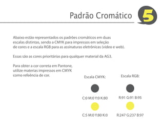 Padrão Cromático                                5
Abaixo estão representados os padrões cromáticos em duas
escalas distintas, sendo a CMYK para impressos em seleção
de cores e a escala RGB para as assinaturas eletrônicas (vídeo e web).

Essas são as cores prioritárias para qualquer material da AG3.

Para obter a cor correta em Pantone,
utilize materias impressos em CMYK
como refeência de cor.                      Escala CMYK:           Escala RGB:




                                           C:0 M:0 Y:0 K:80       R:91 G:91 B:95



                                           C:5 M:0 Y:80 K:0      R:247 G:237 B:97
 