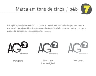 Marca em tons de cinza / p&b                                              7
Em aplicações de baixo custo ou quando houver necessidade de aplicar a marca
em locais que não utilizarão cores, a assinatura visual derverá ser em tons de cinza,
podendo apresentar-se nas seguintes formas:




AG                               AG                              AG
                3                                3                               3
            Comunicação                      Comunicação                     Comunicação



     100% preto                       80% preto                        50% preto
                                    (cinza original)
 