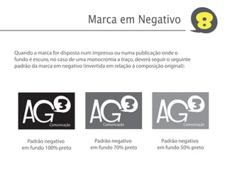 Marca em Negativo                              8
Quando a marca for disposta num impresso ou numa publicação onde o
fundo é escuro, no caso de uma monocromia a traço, deverá seguir o seguinte
padrão da marca em negativo (invertida em relação à composição original):




   AG                           AG                          AG
                  3                                3                          3
              Comunicação            Comunicação                       Comunicação



     Padrão negativo             Padrão negativo             Padrão negativo
   em fundo 100% preto          em fundo 70% preto          em fundo 50% preto
 