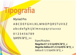 Tipografia
  Myriad Pro
  ABCDEFGHIJKLMNOPQRSTUVXZ
  abcdefghijklmnopqrstuvxz
  0123456789
  !@#$%¨&*()_+»
                  Especificações:
                  Negrito 0 1 2 3 !@#$%¨&*()_+
                  Negrito Itálico 01 2 3 !@#$%¨&*()_+
                  Itálico 0 1 2 3 !@#$%¨&*()_+
 