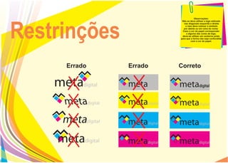 Observações:
                        Não se deve utilizar a logo esticada




Restrinções
                          nas diagonais esquerda e direita
                           e nem deve colocar o símbolo
                         por detrás ou em cima do nome.
                        Caso a cor do papel corresponder
                            a alguma das cores da logo,
                        deve-se utilizar um contorno preto
                       para que a forma não seja confundida
                                 com a cor do papel.




     Errado   Errado   Correto
 