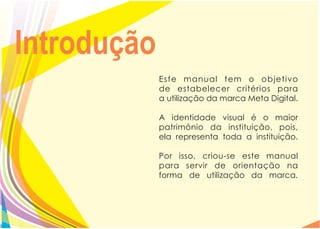 Introdução
             Este manual tem o objetivo
             de estabelecer critérios para
             a utilização da marca Meta Digital.

             A identidade visual é o maior
             patrimônio da instituição, pois,
             ela representa toda a instituição.

             Por isso, criou-se este manual
             para servir de orientação na
             forma de utilização da marca.
 