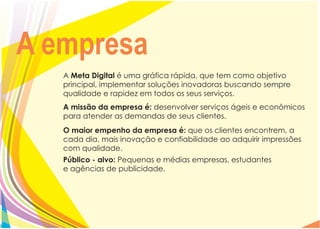A empresa
   A Meta Digital é uma gráfica rápida, que tem como objetivo
   principal, implementar soluções inovadoras buscando sempre
   qualidade e rapidez em todos os seus serviços.
   A missão da empresa é: desenvolver serviços ágeis e econômicos
   para atender as demandas de seus clientes.
   O maior empenho da empresa é: que os clientes encontrem, a
   cada dia, mais inovação e confiabilidade ao adquirir impressões
   com qualidade.
   Público - alvo: Pequenas e médias empresas, estudantes
   e agências de publicidade.
 