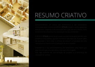 RESUMO CRIATIVO
Compreendemos um pouco dos sentimentos e das expectativas
vivenciadas pelos clientes da MÓVEIS STILUS. Desde o sonho, passando
pelo projeto, chegando a tão esperada fabricação de seus móvéis. Parte
predominante e funcional na composição de seus ambientes.
A MÓVEIS STILUS possui as principais características pera atender com
excelência este público, que em momentos tão especiais, buscam além
de qualidade e bem estar, a certeza de adquirir um produto de uma
marca que se importa com a realização de seus projetos.
Entendemos e nos comprometemos em desenvolver uma marca que
seja mais do que uma assinatura, mais que uma imagem.
Que seja sinônimo da concretização de projetos e a lembrança da
realização de sonhos.
 