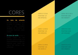 CORES PANTONE 3285
HEX #00907F
CMYK 100 15 60 4
PANTONE 3268
CMYK 90 5 58 0
HEX #00A68D
PANTONE 3385
CMYK 65 0 45 0
HEX #4EBFA4
PANTONE 121
HEX #FFD755
CMYK 0 14 78 0
PANTONE 123
CMYK 1 23 90 0
HEX #FBC433
PANTONE 124
CMYK 5 32 98 0
HEX #EFB121
Os tons de amarelo
sinalizam o valor de seus
produtos e serviços, bem
como o valor intangível
agregado ao momento de
conquista vivenciado pelos
clientes.
Os tons de verde remete à
árvore, origem de sua
principal matéria-prima e a
responsabilidade ecológica da
empresa que opera sob
regime das normas e leis
ambientais.
 