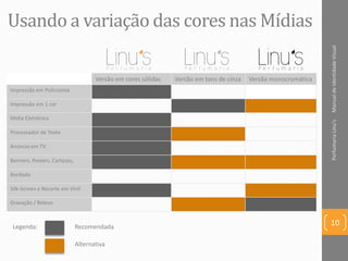 Usando a variação das cores nas Mídias
Versão em cores sólidas Versão em tons de cinza Versão monocromática
Impressão em Policromia
Impressão em 1 cor
Mídia Eletrônica
Processador de Texto
Anúncio em TV
Banners, Posters, Cartazes,
Bordado
Silk-Screen e Recorte em Vinil
Gravação / Relevo
ManualdeIdentidadeVisualPerfumariaLinu's
10Legenda: Recomendada
Alternativa
 