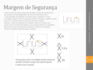 Margem de Segurança
ManualdeIdentidadeVisualPerfumariaLinu's
12
A área mínima de reserva serve para proteger a marca de interferências,
permitindo sua ideal legibilidade. Na marca da Perfumaria Linu’s
a área proteção corresponde à uma (01) vezes o tamanho “n” para
as margens superior, inferior, esquerda conforme indicado no gráfico ao lado,
onde “X” é a altura da letra X minúscula do texto principal .
Quando a marca for publicada em qualquer mídia em conjunto com
outras marcas ou elementos gráficos, esta margem deverá ser respeitada.
No caso da marca com assinatura composta, a distância da margem
inferior é contada da base do texto secundário.
 