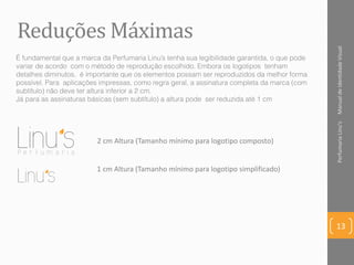 2 cm Altura (Tamanho mínimo para logotipo composto)
ManualdeIdentidadeVisualPerfumariaLinu's
13
Reduções Máximas
1 cm Altura (Tamanho mínimo para logotipo simplificado)
É fundamental que a marca da Perfumaria Linu’s tenha sua legibilidade garantida, o que pode
variar de acordo com o método de reprodução escolhido. Embora os logotipos tenham
detalhes diminutos, é importante que os elementos possam ser reproduzidos da melhor forma
possível. Para aplicações impressas, como regra geral, a assinatura completa da marca (com
subtítulo) não deve ter altura inferior a 2 cm.
Já para as assinaturas básicas (sem subtítulo) a altura pode ser reduzida até 1 cm
 