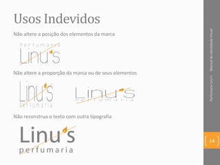 Usos Indevidos
ManualdeIdentidadeVisualPerfumariaLinu's
14
Não altere a proporção da marca ou de seus elementos
Não altere a posição dos elementos da marca
Não reconstrua o texto com outra tipografia
 