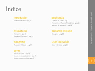 Índice
introdução publicação
Malha Construtiva – pag 02 Controle de fundo - pag
Assinatura em fundos fotográficos – pag 11
Margem de segurança – pag 12
assinaturas tamanho mínimo
Assinatura – pag 03 Reduções – pag 13
Assinatura Composta – pag 03
tipografia usos indevidos
Tipografia Utilizada – pag 04 Usos indevidos – pag 14
cores
Versão em cores – pag 05
Versão em escala de cinza - pag 06
Versão monocromática – pag 07
ManualdeIdentidadeVisualPerfumariaLinu's
1
 