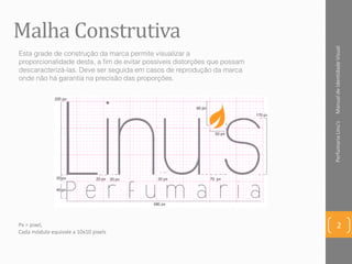 Malha Construtiva
ManualdeIdentidadeVisualPerfumariaLinu's
2
Esta grade de construção da marca permite visualizar a
proporcionalidade desta, a fim de evitar possíveis distorções que possam
descaracterizá-las. Deve ser seguida em casos de reprodução da marca
onde não há garantia na precisão das proporções.
Px = pixel,
Cada módulo equivale a 10x10 pixels
 