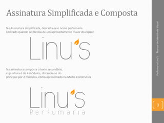 ManualdeIdentidadeVisualPerfumariaLinu's
3
Assinatura Simplificada e Composta
Na assinatura composta o texto secundário,
cuja altura é de 4 módulos, distancia-se do
principal por 2 módulos, como apresentado na Malha Construtiva
Na Assinatura simplificada, descarta-se o nome perfumaria.
Utilizado quando se precisa de um aproveitamento maior do espaço
 