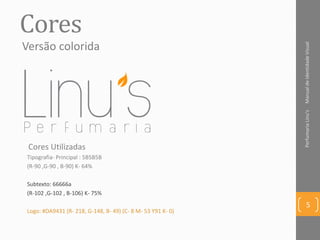 Cores
Tipografia- Principal : 5B5B5B
(R-90 ,G-90 , B-90) K- 64%
Subtexto: 66666a
(R-102 ,G-102 , B-106) K- 75%
Logo: #DA9431 (R- 218, G-148, B- 49) (C- 8 M- 53 Y91 K- 0)
ManualdeIdentidadeVisualPerfumariaLinu's
5
Cores Utilizadas
Versão colorida
 