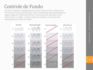 Controle de Fundo
ManualdeIdentidadeVisualPerfumariaLinu's
8
De forma a garantir a legibilidade da marca contra os mais variados tons
de fundo aos quais será aplicada, siga as orientações gerais apontadas na
página seguinte. Preferencialmente, a marca deve ser aplicada contra
fundo branco. A tabela a seguir mostra as versões e os fundos mais
adequados para cada uma delas.
 