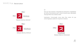 Redução Máxima (Vertical)
Teste de LeituraMARCA
R
Para que seja mantida a integridade dos elementos e legibilidade
da marca, recomenda-se que o menor tamanho para reprodução
não seja inferior aos citados ao lado.
Importante: Comunicação nunca deve ficar menor do que
outros logotipos usados em conjunto nomaterial.
160 px
69 px
180 px
77 px
Redução Máxima (Vertical)
100 px
108 px
Redução Máxima (Horizontal)
 
