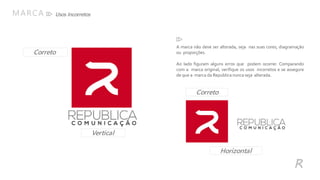 Usos IncorretosMARCA
R
A marca não deve ser alterada, seja nas suas cores, diagramação
ou proporções.
Ao lado figuram alguns erros que podem ocorrer. Comparando
com a marca original, verifique os usos incorretos e se assegure
de que a marca da Republica nunca seja alterada.
Vertical
Correto
Horizontal
Correto
 