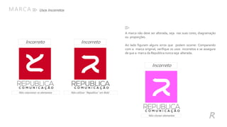 Usos IncorretosMARCA
R
A marca não deve ser alterada, seja nas suas cores, diagramação
ou proporções.
Ao lado figuram alguns erros que podem ocorrer. Comparando
com a marca original, verifique os usos incorretos e se assegure
de que a marca da Republica nunca seja alterada.
Não rotacionar os elementos Não utilizar “Republica” em Bold
Incorreto
IncorretoIncorreto
Não clarear elementos
 