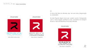 Usos IncorretosMARCA
R
Não utilizar outras cores Não inclinar a tipografia
Incorreto
IncorretoIncorreto
Não alterar a tipografia
A marca não deve ser alterada, seja nas suas cores, diagramação
ou proporções.
Ao lado figuram alguns erros que podem ocorrer. Comparando
com a marca original, verifique os usos incorretos e se assegure
de que a marca da Republica nunca seja alterada.
 