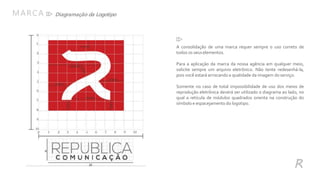 Diagramação da Logotipo
A consolidação de uma marca requer sempre o uso correto de
todos os seuselementos.
Para a aplicação da marca da nossa agência em qualquer meio,
solicite sempre um arquivo eletrônico. Não tente redesenhá-la,
pois você estará arriscando a qualidade da imagem do serviço.
Somente no caso de total impossibilidade de uso dos meios de
reprodução eletrônica deverá ser utilizado o diagrama ao lado, no
qual a retícula de módulos quadrados orienta na construção do
símbolo e espacejamento do logotipo.
MARCA
R
 