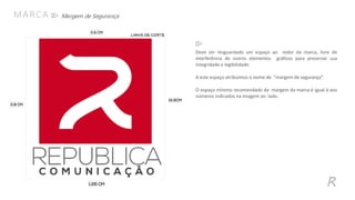 Margem de SegurançaMARCA
R
Deve ser resguardado um espaço ao redor da marca, livre de
interferência de outros elementos gráficos para preservar sua
integridade e legibilidade.
A este espaço atribuímos o nome de “margem de segurança”.
O espaço mínimo recomendado da margem da marca é igual à aos
números indicados na imagem ao lado.
 