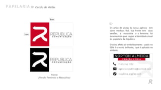 R
Cartão de VisitasPAPELARIA
O cartão de visitas da nossa agência tem
como medidas 9x5. Sua frente tem duas
versões, a masculina e a feminina. Foi
desenvolvido para seguir a identidade visual
da papelaria da Republica.
O único efeito de embelezamento usado no
CDV é o verniz brilhante, que é aplicado no
símbolo.
Frente
(Versão Feminina e Masculina)
9cm
5cm
 