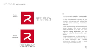 MARCA
Esta é a marca da República Comunicação.
Ela tem como elemento central o “R”, que
compõem internamente três palavras que
nós não somos: remissos, razoáveis e
relaxados.
O que resumido seria, não somos remissos,
somos atentos, não somos razoáveis,
somos excelentes e por fim não somos
relaxados, somos esforçados, para que
todos os trabalhos desenvolvidos sejam
ótimos.
A marca pode ocorrer em duas versões: a
versão vertical e a versão horizontal. O uso
da versão secundária sera indicado
somente nas situações em que a versão
principal apresentar dificuldades.
Versão
Vertical
Versão
Horizontal
R
Apresentação
 