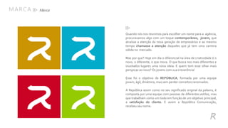 Quando nós nos reunimos para escolher um nome para a agência,
procuravamos algo com um toque contemporâneo, jovem, que
atraísse a atenção da nova geração de empresários e ao mesmo
tempo chamasse a atenção daqueles que já tem uma carreira
sólida no mercado.
Mas por que? Hoje em dia o diferencial na área de criatividade é o
novo, o diferente, o que inova. O que busca nos mais diferentes e
inusitados lugares uma nova ideia. E quem tem esse olhar mais
perspicaz ao novo?Os jovens com suairreverência!
Esse foi o objetivo de REPÚBLICA, formada por uma equipe
jovem, ágil, dinâmica, mas sem perder conceitos renomados.
A República assim como no seu significado original da palavra, é
composta por uma equipe com pessoas de diferentes estilos, mas
que trabalham como um todo em função de um objetivo principal,
a satisfação do cliente. E assim a República Comunicação,
recebeu seu nome.
MARCA
R
Marca
 