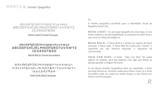 R
Família Tipográfica
A família tipográfica escolhida para a Identidade Visual da
República foram três.
N E X A L I G H T : É a principal tipografia do nosso logo, é uma
fonte moderna e de alta legibilidade, é composta de linhas finas o
que causa um efeito de elegância.
N E X A B O L D : A Nexa Bold é a versão em negrito da fonte
principal, a Nexa Light. A Nexa Bold foi usada para “tachar” o
segmento em que estamos seguindo, o segmento de
comunicação.
V A I O C O N D I O S : A fonte “Vaio Con Dios” foi usada
apenas no símbolo, para que pudesse criar algo que fizesse as
pessoas guardar a imagem da marca.
O uso dessas famílias tipográficas deve ser respeitado, a fonte
principal deverá ser somente usada para títulos curtos, já a fonte
secundária pode ser usada em textos longos, e até mesmo em
títulos comformatações.
MARCA
NEXA LIGHT | Fonte Principal
NEXA BOLD | Fonte Secundária
VAIO CON DIOS | Símbolo
 