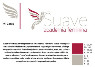 9 | Cores




A cor escolhida para representar a Academia Feminina Suave tende para
uma tonalidade feminina, que transmite segurança e seriedade. Ela foge
do padrão das cores femininas (violeta, roxo, vermelho, rosa, etc..), ainda
 assim não deixa de ser uma cor feminina. Essa cor não passa a idéia de
  uma academina “teen”, muito menos de uma academia somente para
mulheres adultas, e sim um local que atende mulheres de qualquer idade,
              cumprindo seu papel com grande empenho.
 