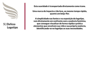 Esta suavidade é transportada diretamente como ícone.

               Uma marca de impacto e tão leve, ao mesmo tempo rápida,
                               quanto um beija-flor.

                 A simplicidade nas fontes e na exposição do logotipo,
               vem diretamente em confronto com a essência feminina,
5 | Defesa         que consegue visualizar de forma rápida e prática
               elementos que envolvem sua vida e sua própria essência,
    Logotipo      identificando-se no logotipo as suas necessidades.
 