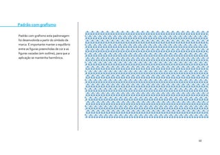 10 
Padrão com grafismo 
Padrão com grafismo esta padronagem foi desenvolvida a partir do símbolo da marca. É importante manter o equilíbrio entre as figuras preenchidas de cor e as figuras vazadas (em outline), para que a aplicação se mantenha harmônica. 
 