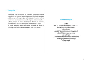 14 
Tipografia 
A definição e o correto uso da tipografia padrão têm grande importância nos projetos de identidade visual. Dentro da tipografia padrão temos a fonte principal definida para o logotipo, e fonte auxiliar para ser utilizada na confecção de peças de comunicação. 
A fonte principal da marca não deve ser alterada em nenhuma circunstância. O mau uso da tipografia descaracteriza a marca. 
As fontes auxiliares devem ser usadas em todas as peças da instituição: impressos, manuais, papelaria, sites entre outros. 
Fonte Principal 
Corbel 
ABCDEFGHIJKLMNOPQRSTUVWXYZ 
abcdefghijklmnopqrtuvwxyz 
1234567890 
ABCDEFGHIJKLMNOPQRSTUVWXYZ 
abcdefghijklmnopqrtuvwxyz 
1234567890 
ABCDEFGHIJKLMNOPQRSTUVWXYZ 
abcdefghijklmnopqrtuvwxyz 
1234567890. 
 