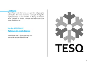 15 
Limitações 
A prancha apresenta alternativas para aplicações do logo sujeitas a limitações. Em muitos momentos a aplicação do logo fica sujeita a situações ou áreas limitadas. Ex.: Espaço de impressão muito pequeno ou estreito, utilização em uma só cor ou em fundo com textura etc. 
Versão GRAYSCALE 
Aplicação em escala de cinza 
Em situações onde a aplicação do logo fica 
limitado ao uso com escala de cinza. 
 