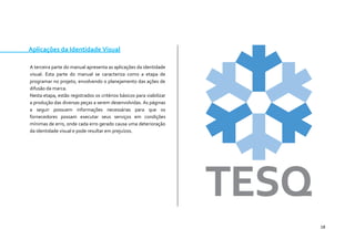 18 
Aplicações da Identidade Visual 
A terceira parte do manual apresenta as aplicações da identidade visual. Esta parte do manual se caracteriza como a etapa de programar no projeto, envolvendo o planejamento das ações de difusão da marca. 
Nesta etapa, estão registrados os critérios básicos para viabilizar a produção das diversas peças a serem desenvolvidas. As páginas a seguir possuem informações necessárias para que os fornecedores possam executar seus serviços em condições mínimas de erro, onde cada erro gerado causa uma deterioração da identidade visual e pode resultar em prejuízos. 
 