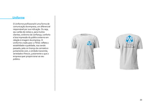 20 
Uniforme 
O Uniforme profissional é uma forma de comunicação da empresa, um diferencial responsável por sua indicação. Ou seja, seu cartão de visitas e, para muitos clientes, sinônimo de confiança, conforto e boa impressão do público externo em relação à imagem da empresa. O Uniforme criado para a TESQ reflete a estabilidade e qualidade, isso sendo passado, pela cor brança da camiseta e juntamente com, o símbolo transmite, seriedade e frescor, justamente o que a empresa quer proporcionar ao seu público. 
 