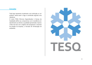 8 
Conceito 
Todo logo representa visualmente uma instituição ou um produto, sendo assim o logo é constituído segundo uma referência. 
O nome TESQ (Técnicos Especializados à Serviço da Qualidade) define seu compromisso com à excelência em atendimento ao cliente e a qualidade apresentada. Usamos o floco de neve com o objetivo de transparecer a real área de atuação da empresa, o mercado de climatização de ambientes. 
 