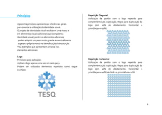 9 
Princípios 
A prancha princípios apresenta as referências gerais 
para orientar a utilização da identidade visual. 
O projeto de identidade visual resulta em uma marca e 
em elementos visuais adicionais que compõem a 
identidade visual, porém os elementos adicionais 
podem adquirir um peso muito grande e eventualmente 
superar a própria marca na identificação da instituição. 
Veja exemplos que apresentam a marca e os 
elementos adicionais: 
Logo 
Princípios para aplicação: 
Aplicar o logo apenas uma vez em cada peça. 
Podem ser utilizados elementos repetidos como segue exemplo: 
Repetição Diagonal 
Utilização de padrão com o logo repetido para complementação à aplicação. Regra para duplicação do logo com 10% de afastamento: horizontal = 5mm(largura+10%) 
Repetição Horizontal 
Utilização de padrão com o logo repetido para complementação à aplicação. Regra para duplicação do logo com 10% de afastamento: horizontal = 5mm(largura+10%) vertical = 4,5mm(altura+10%) 
 