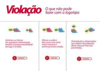 ! ERRADO ! ERRADO
! ERRADO
O que não pode
fazer com o logotipo
Achatar ou Esticar
em qualquer horientação
tirando a proporcionalidade
do logo é errado.
Alterar a ordem
das cores sem estar
neste manual é
extremamente errado.
Orientações e disposições
que fogem da proposta
deste manual não são
permitidas.
Violação
 