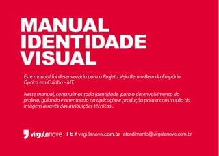 virgulanove.com.br atendimento@virgulanove.com.br
MANUAL
IDENTIDADE
VISUAL
Este manual foi desenvolvido para o Projeto Veja Bem o Bem da Empório
Óptico em Cuiabá - MT.
Neste manual, construímos toda identidade para o desenvolvimento do
projeto, guiando e orientando na aplicação e produção para a construção da
imagem através das atribuições técnicas .
 