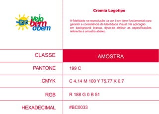 CMYK
RGB
HEXADECIMAL
C 4,14 M 100 Y 75,77 K 0,7
R 188 G 0 B 51
#BC0033
A fidelidade na reprodução da cor é um item fundamental para
garantir a consistência da Identidade Visual. Na aplicação
em background branco, deve-se atribuir as especificações
referente a amostra abaixo.
CLASSE AMOSTRA
PANTONE
Cromia Logotipo
199 C
 
