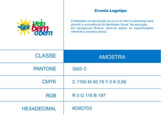 CMYK
RGB
HEXADECIMAL
C 1100 M 40,19 Y 0 K 0,06
R 0 G 116 B 197
#D9D7D5
A fidelidade na reprodução da cor é um item fundamental para
garantir a consistência da Identidade Visual. Na aplicação
em background Branco, deve-se aplicar as especificações
referente a amostra abaixo.
CLASSE AMOSTRA
PANTONE
Cromia Logotipo
3005 C
 