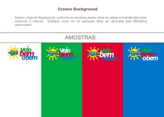 AMOSTRAS
Aplicar o logo em Background, conforme as amostras abaixo, deve-se aplicar a inversão das cores
conforme o manual. Qualquer outra cor de aplicação deve ser aprovada pelo Marketing
responsábel.
Cromia Background
 