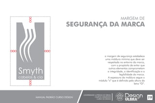 UNIVERSIDADE LUTERANA DO BRASIL
CAMPUS CARAZINHO
CURSO DE DESIGN
MANUAL PADRÃO CURSO DESIGN 19
MARGEM DE
SEGURANÇA DA MARCA
a margem de segurança estabelece
uma moldura mínima que deve ser
respeitada no entorno da marca,
com o propósito de evitar que
outros elementos comprometam
a integridade, a identificação e a
legibilidade da marca.
A espessura da moldura segue o
módulo “x” que é definido pela altura da
letra “O”.
Smyth
 