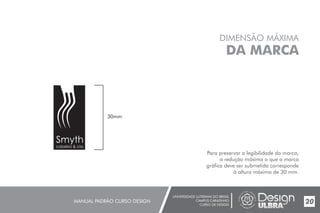 UNIVERSIDADE LUTERANA DO BRASIL
CAMPUS CARAZINHO
CURSO DE DESIGN
MANUAL PADRÃO CURSO DESIGN 20
DIMENSÃO MÁXIMA
DA MARCA
Para preservar a legibilidade da marca,
a redução máxima a que a marca
gráfica deve ser submetida corresponde
à altura máxima de 30 mm.
30mm
Smyth
cabelos & cia
 