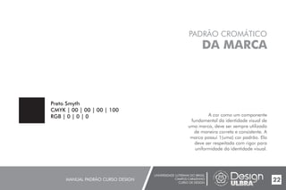 UNIVERSIDADE LUTERANA DO BRASIL
CAMPUS CARAZINHO
CURSO DE DESIGN
MANUAL PADRÃO CURSO DESIGN 22
PADRÃO CROMÁTICO
DA MARCA
A cor como um componente
fundamental da identidade visual de
uma marca, deve ser sempre utilizada
de maneira correta e consistente. A
marca possui 1(uma) cor padrão. Ela
deve ser respeitada com rigor para
uniformidade da identidade visual.
Preto Smyth
CMYK | 00 | 00 | 00 | 100
RGB | 0 | 0 | 0
 