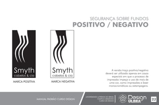 UNIVERSIDADE LUTERANA DO BRASIL
CAMPUS CARAZINHO
CURSO DE DESIGN
MANUAL PADRÃO CURSO DESIGN 23
SEGURANÇA SOBRE FUNDOS
POSITIVO / NEGATIVO
A versão traço positivo/negativo
deverá ser utilizada apenas em casos
especiais em que o processo de
impressão impeça o uso de mais de
uma cor, como impressões a laser
monocromáticas ou estampagens.
MARCA POSITIVA MARCA NEGATIVA
Smyth
cabelos & cia
Smyth
cabelos & cia
 
